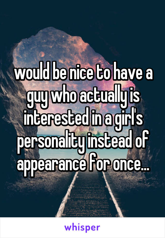 would be nice to have a guy who actually is interested in a girl's personality instead of appearance for once...