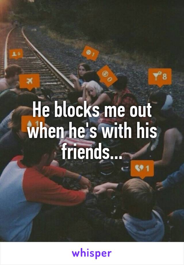 He blocks me out when he's with his friends...