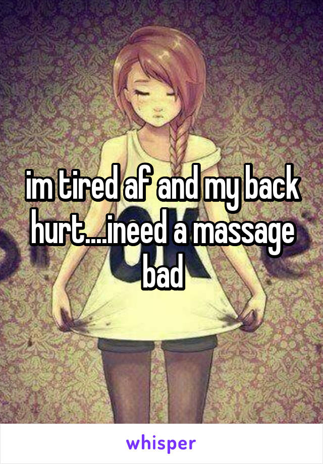 im tired af and my back hurt....ineed a massage bad