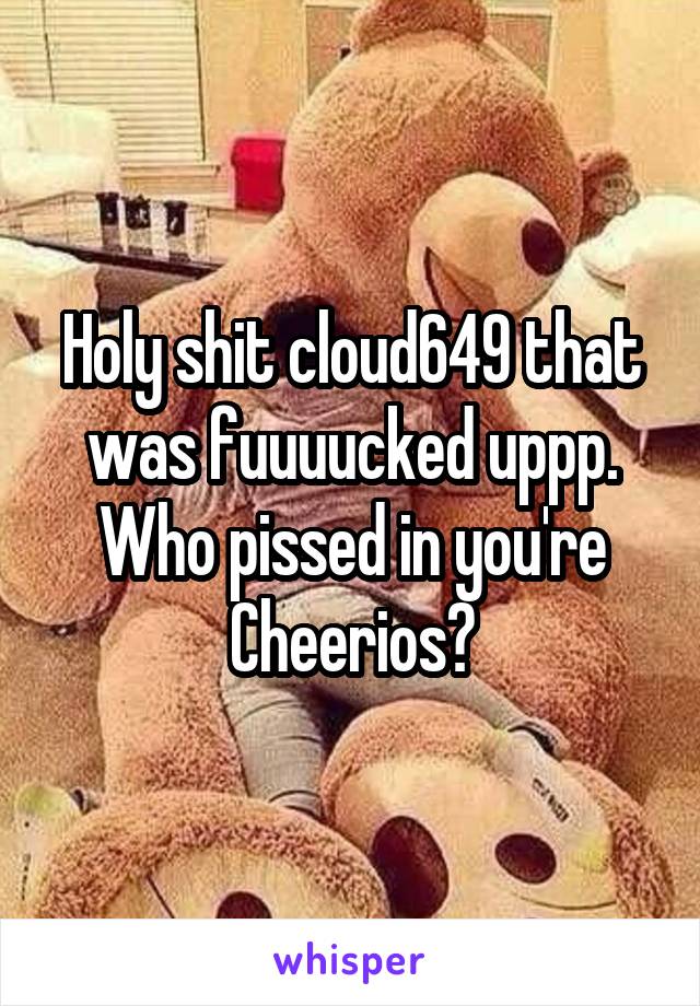 Holy shit cloud649 that was fuuuucked uppp. Who pissed in you're Cheerios?