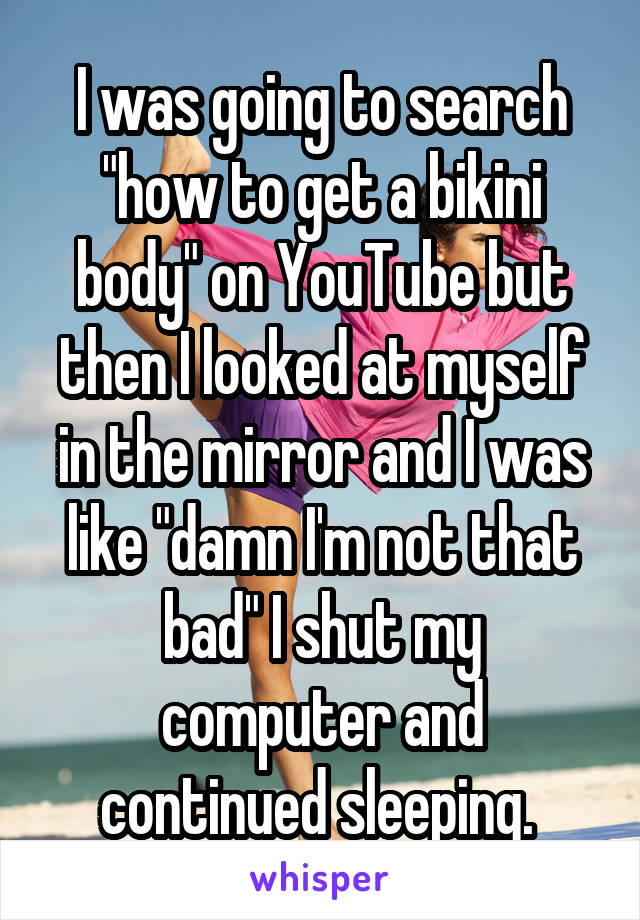 I was going to search "how to get a bikini body" on YouTube but then I looked at myself in the mirror and I was like "damn I'm not that bad" I shut my computer and continued sleeping. 