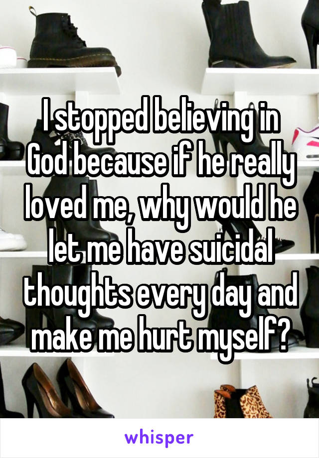 I stopped believing in God because if he really loved me, why would he let me have suicidal thoughts every day and make me hurt myself?