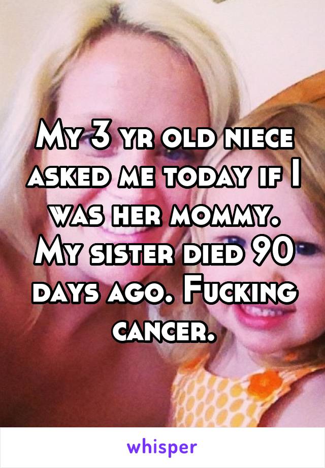 My 3 yr old niece asked me today if I was her mommy. My sister died 90 days ago. Fucking cancer.