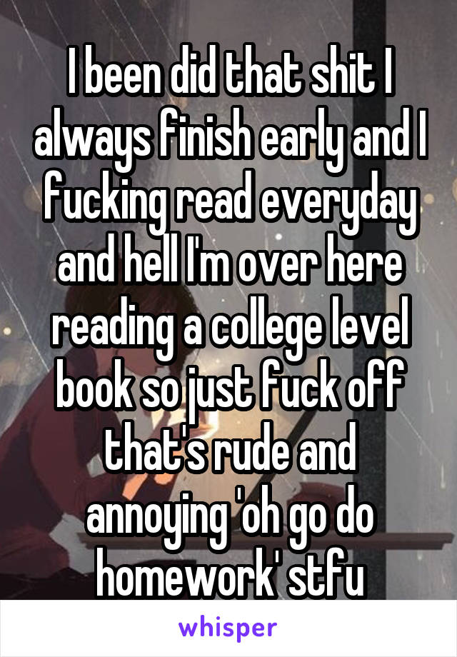 I been did that shit I always finish early and I fucking read everyday and hell I'm over here reading a college level book so just fuck off that's rude and annoying 'oh go do homework' stfu