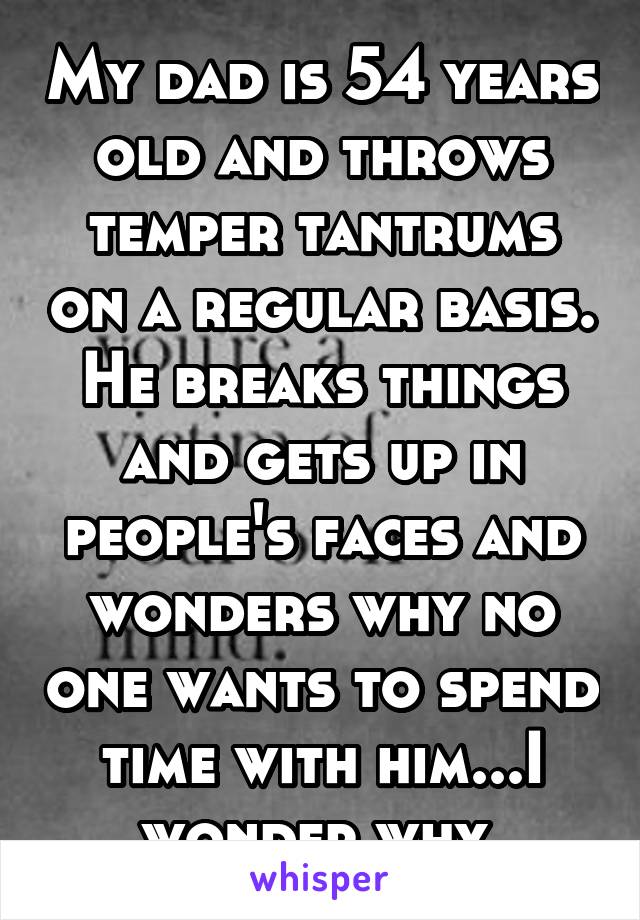 My dad is 54 years old and throws temper tantrums on a regular basis. He breaks things and gets up in people's faces and wonders why no one wants to spend time with him...I wonder why.