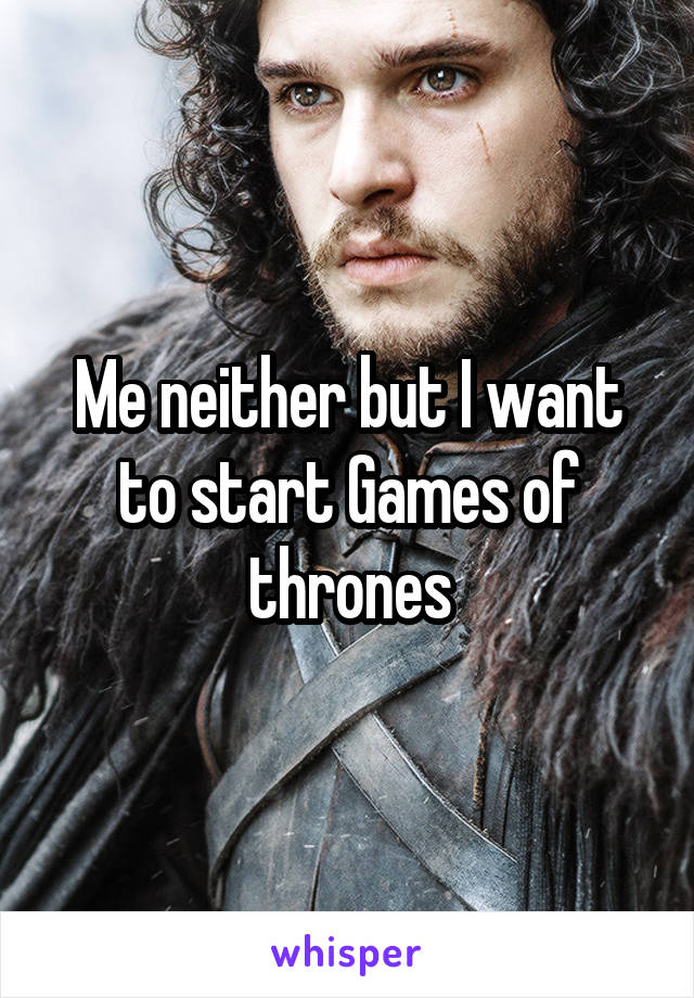 Me neither but I want to start Games of thrones