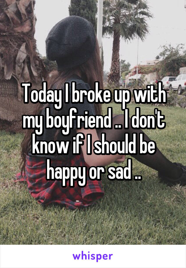 Today I broke up with my boyfriend .. I don't know if I should be happy or sad ..