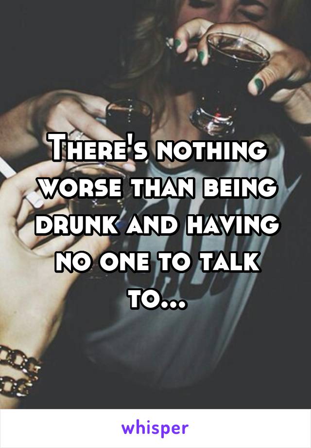 There's nothing worse than being drunk and having no one to talk to...