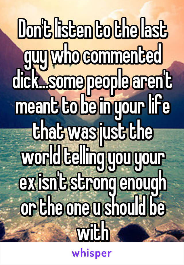 Don't listen to the last guy who commented dick...some people aren't meant to be in your life that was just the world telling you your ex isn't strong enough or the one u should be with