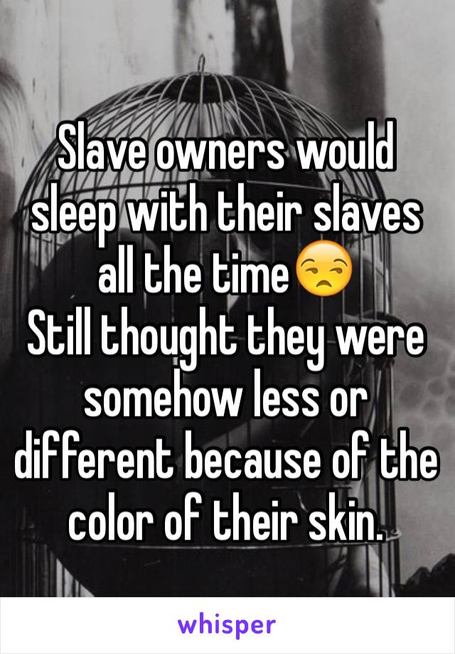 Slave owners would sleep with their slaves all the time😒
Still thought they were somehow less or different because of the color of their skin.