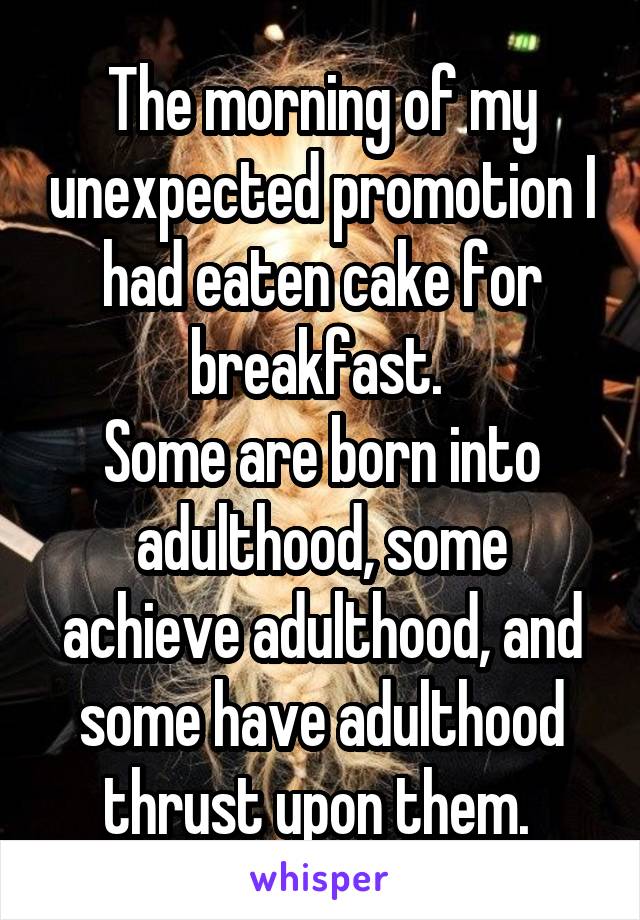 The morning of my unexpected promotion I had eaten cake for breakfast. 
Some are born into adulthood, some achieve adulthood, and some have adulthood thrust upon them. 