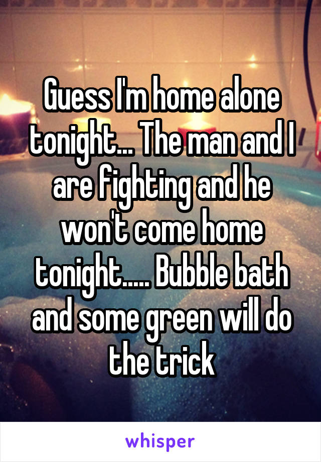 Guess I'm home alone tonight... The man and I are fighting and he won't come home tonight..... Bubble bath and some green will do the trick