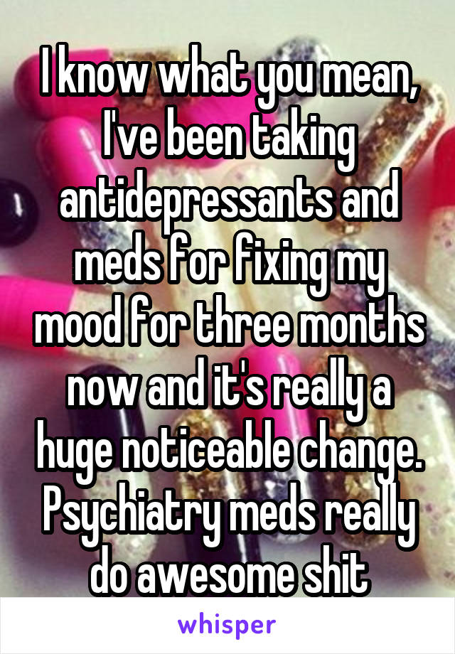 I know what you mean, I've been taking antidepressants and meds for fixing my mood for three months now and it's really a huge noticeable change. Psychiatry meds really do awesome shit