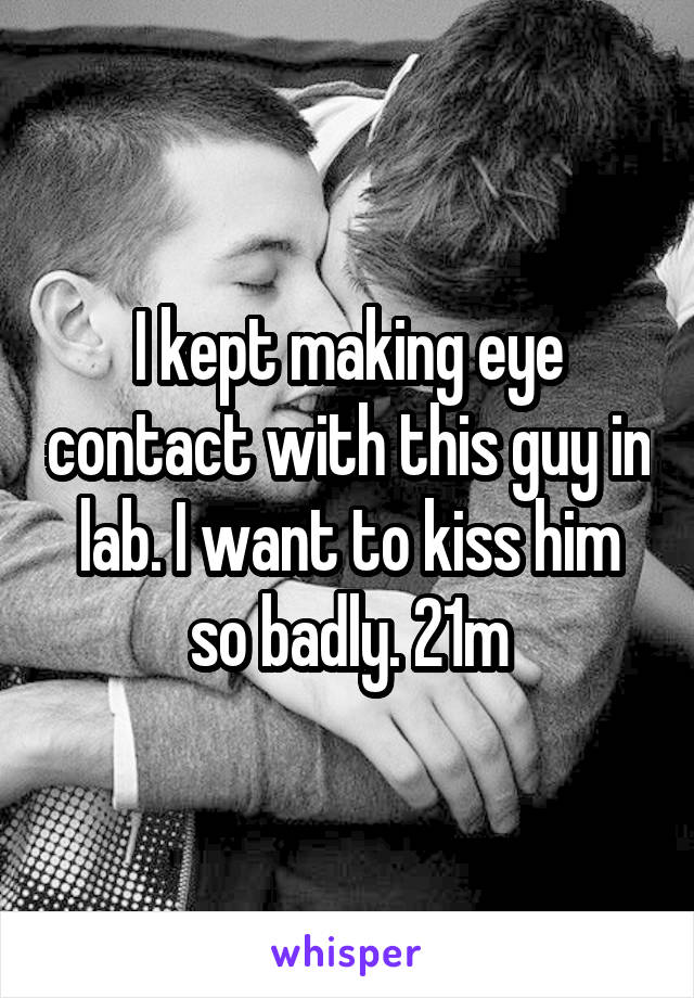 I kept making eye contact with this guy in lab. I want to kiss him so badly. 21m