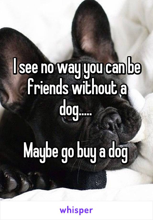 I see no way you can be friends without a dog..... 

Maybe go buy a dog 