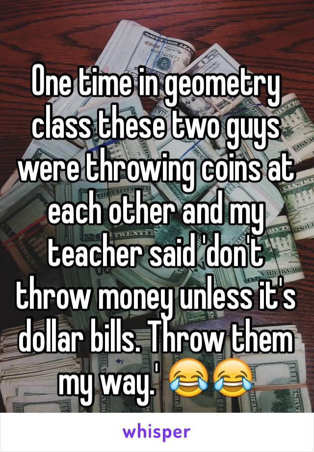 One time in geometry class these two guys were throwing coins at each other and my teacher said 'don't throw money unless it's dollar bills. Throw them my way.' 😂😂