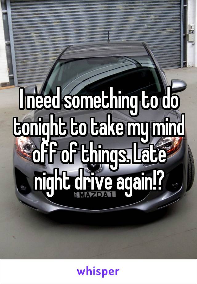 I need something to do tonight to take my mind off of things. Late night drive again!?