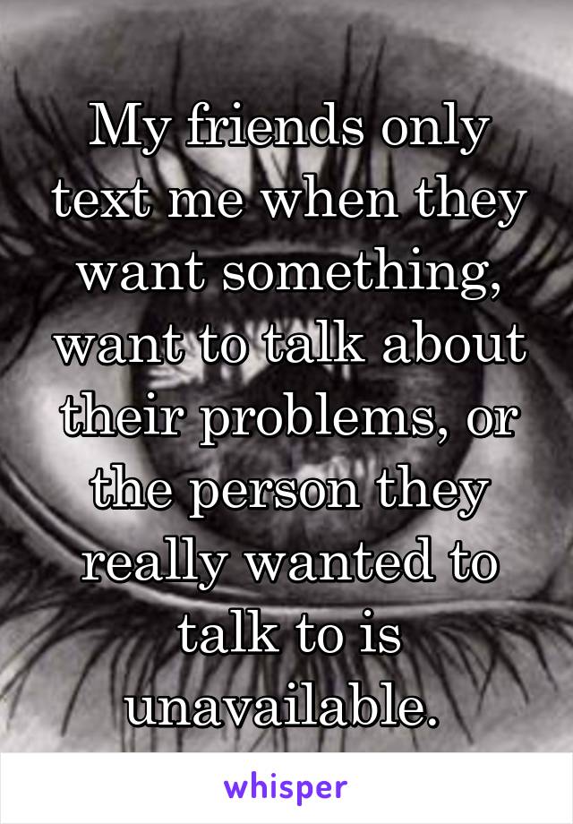 My friends only text me when they want something, want to talk about their problems, or the person they really wanted to talk to is unavailable. 