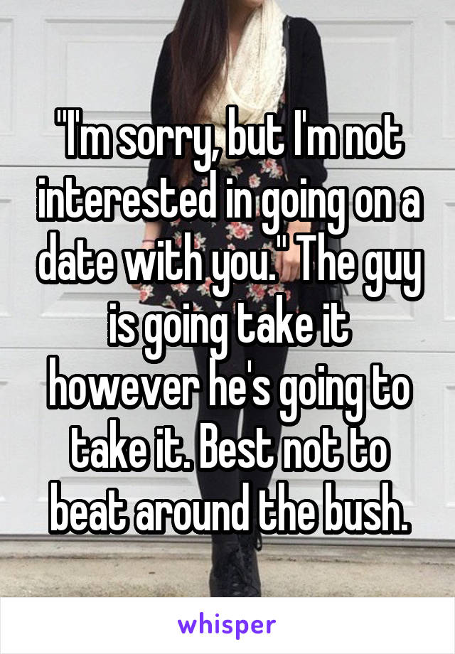 "I'm sorry, but I'm not interested in going on a date with you." The guy is going take it however he's going to take it. Best not to beat around the bush.