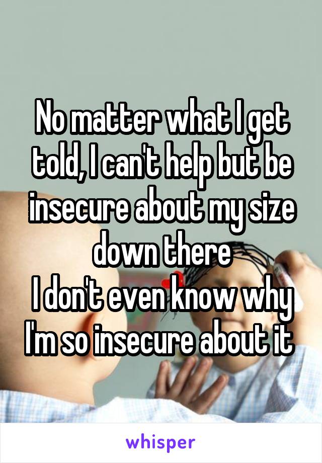 No matter what I get told, I can't help but be insecure about my size down there
I don't even know why I'm so insecure about it 