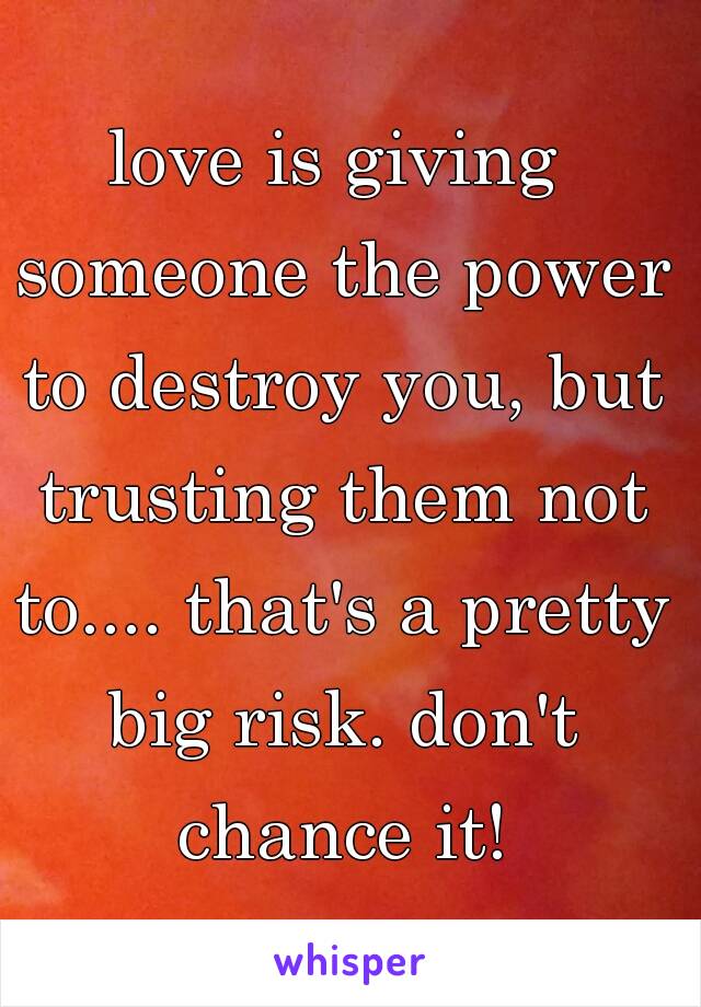 love is giving someone the power to destroy you, but trusting them not to.... that's a pretty big risk. don't chance it!