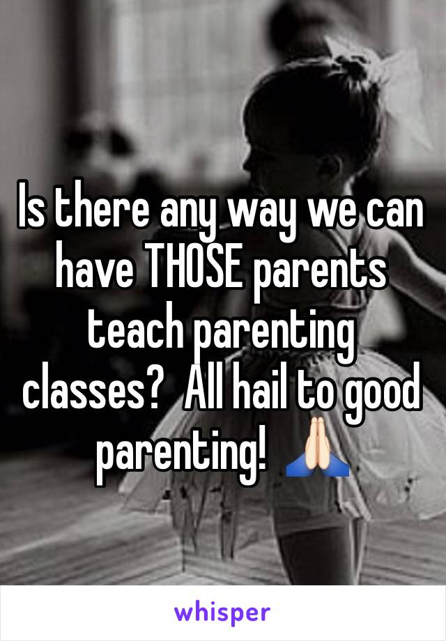 Is there any way we can have THOSE parents teach parenting classes?  All hail to good parenting!  🙏🏻