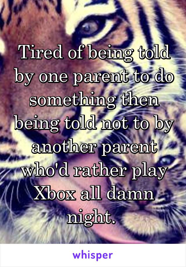 Tired of being told by one parent to do something then being told not to by another parent who'd rather play Xbox all damn night. 