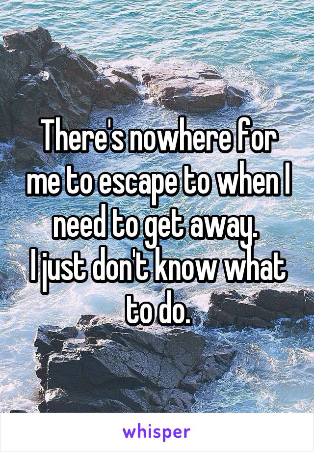 There's nowhere for me to escape to when I need to get away. 
I just don't know what to do.