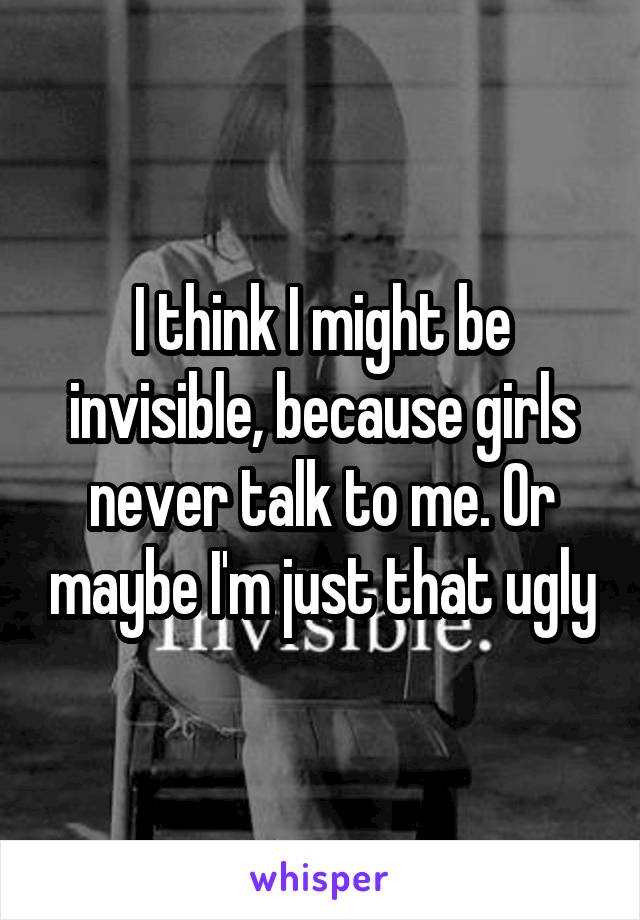 I think I might be invisible, because girls never talk to me. Or maybe I'm just that ugly