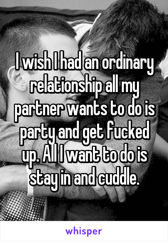 I wish I had an ordinary relationship all my partner wants to do is party and get fucked up. All I want to do is stay in and cuddle.