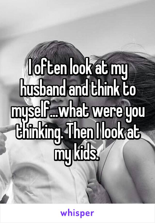 I often look at my husband and think to myself...what were you thinking. Then I look at my kids. 