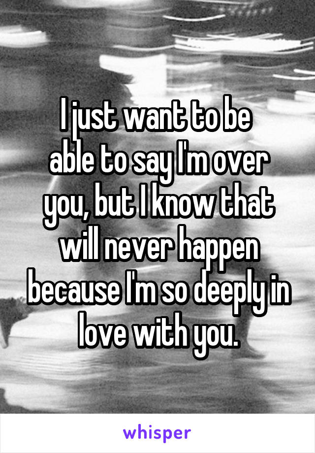 I just want to be 
able to say I'm over you, but I know that will never happen because I'm so deeply in love with you.