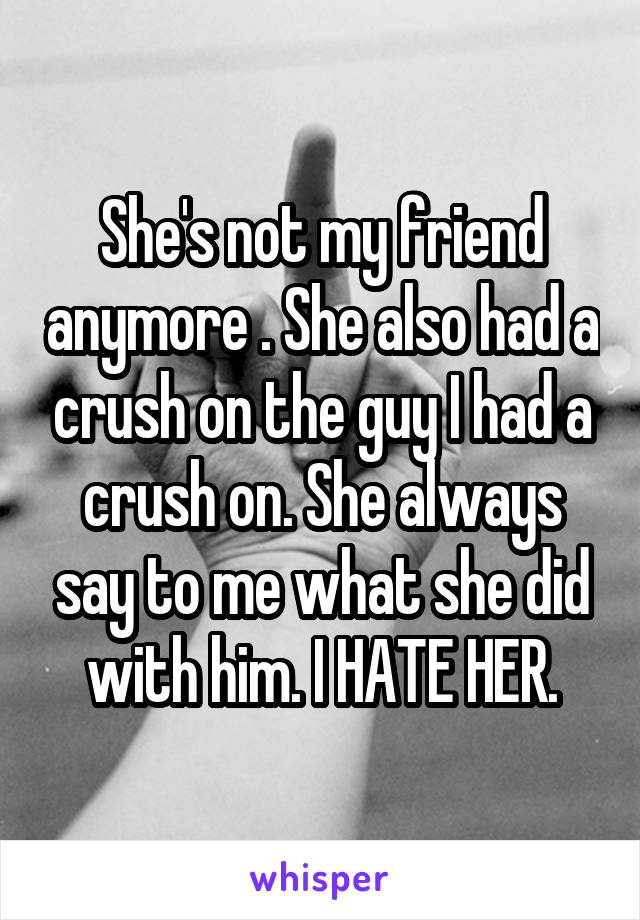 She's not my friend anymore . She also had a crush on the guy I had a crush on. She always say to me what she did with him. I HATE HER.
