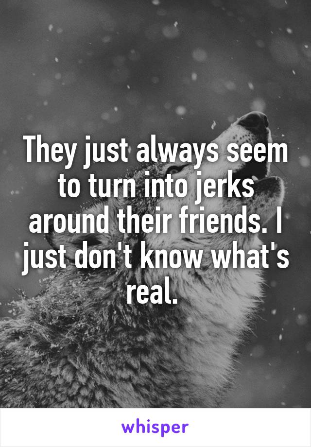 They just always seem to turn into jerks around their friends. I just don't know what's real. 