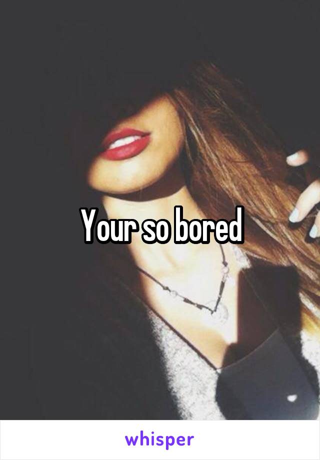 Your so bored