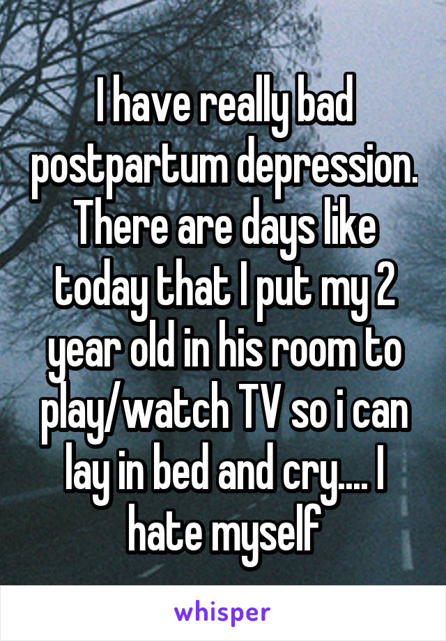 I have really bad postpartum depression. There are days like today that I put my 2 year old in his room to play/watch TV so i can lay in bed and cry.... I hate myself