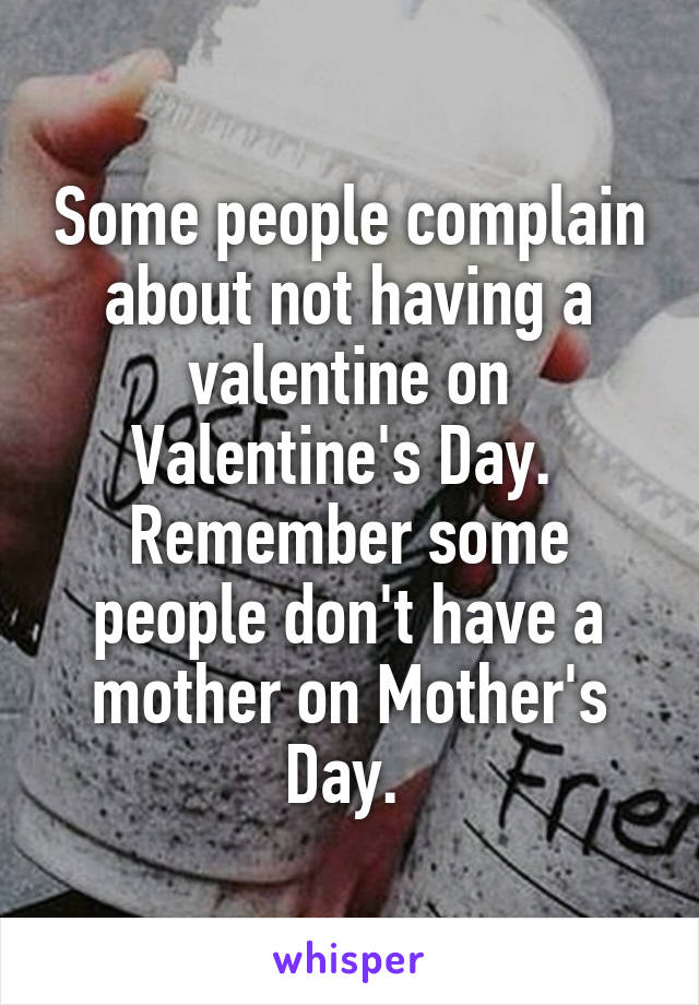 Some people complain about not having a valentine on Valentine's Day. 
Remember some people don't have a mother on Mother's Day. 