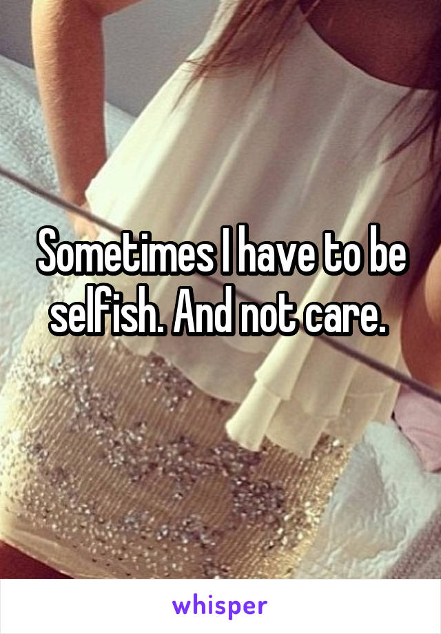 Sometimes I have to be selfish. And not care. 
