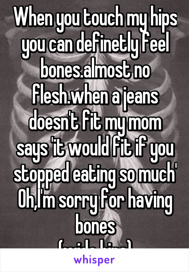 When you touch my hips you can definetly feel bones.almost no flesh.when a jeans doesn't fit my mom says 'it would fit if you stopped eating so much' Oh,I'm sorry for having bones
(wide hips)