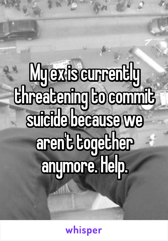 My ex is currently threatening to commit suicide because we aren't together anymore. Help.