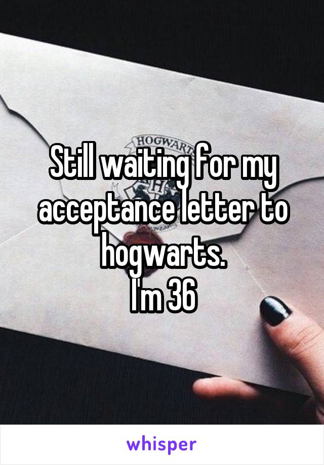 Still waiting for my acceptance letter to hogwarts.
I'm 36