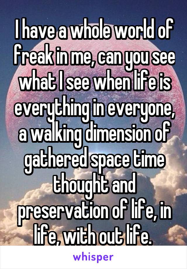 I have a whole world of freak in me, can you see what I see when life is everything in everyone, a walking dimension of gathered space time thought and preservation of life, in life, with out life. 