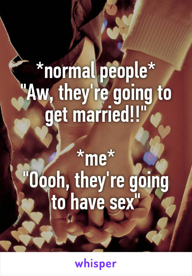 *normal people*
"Aw, they're going to get married!!"

*me*
"Oooh, they're going to have sex"