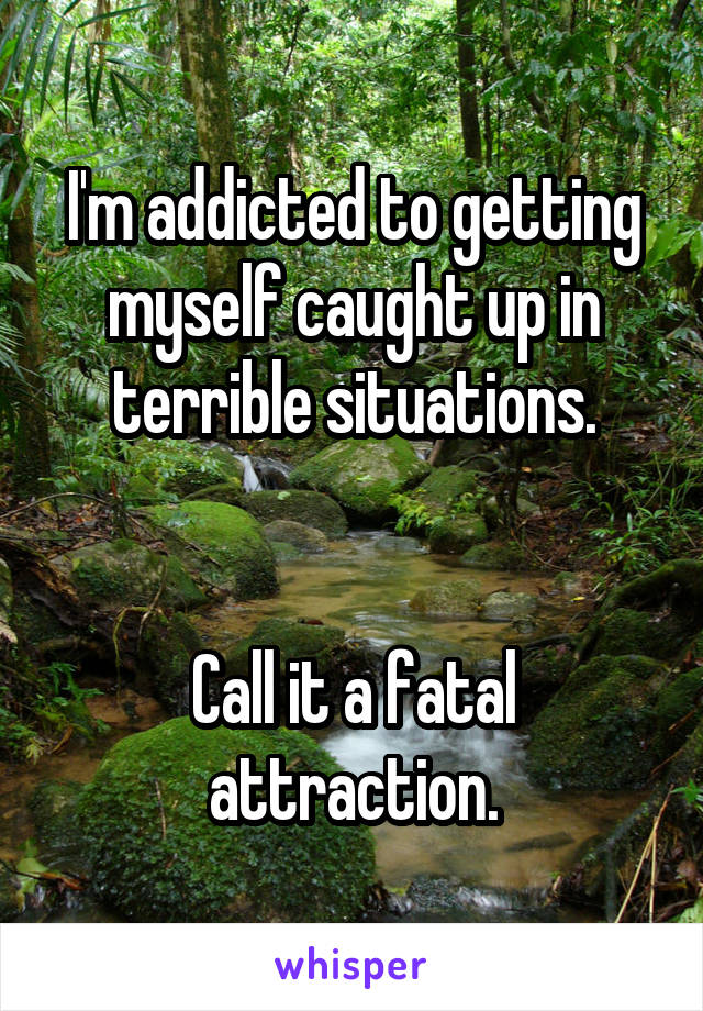 I'm addicted to getting myself caught up in terrible situations.


Call it a fatal attraction.