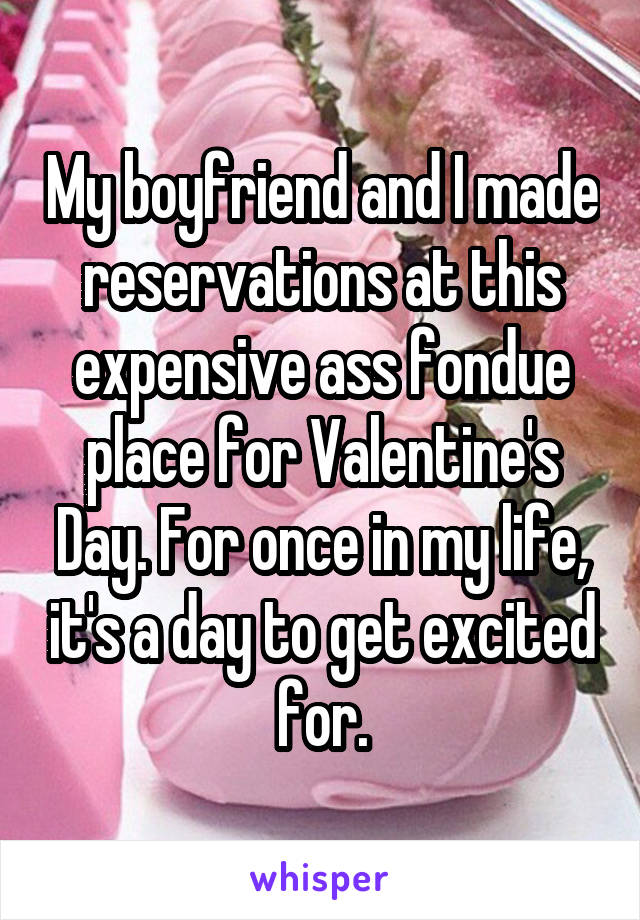 My boyfriend and I made reservations at this expensive ass fondue place for Valentine's Day. For once in my life, it's a day to get excited for.