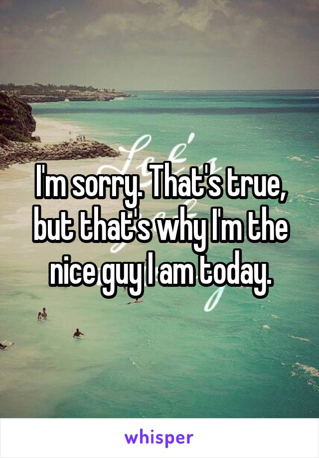 I'm sorry. That's true, but that's why I'm the nice guy I am today.