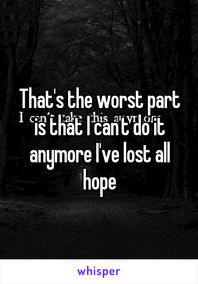 That's the worst part is that I can't do it anymore I've lost all hope