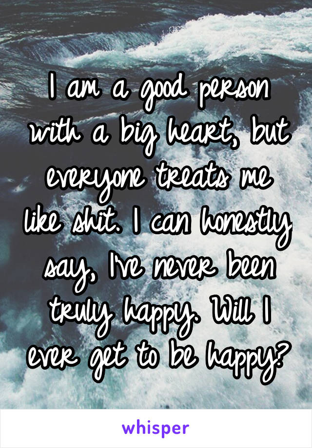 I am a good person with a big heart, but everyone treats me like shit. I can honestly say, I've never been truly happy. Will I ever get to be happy?