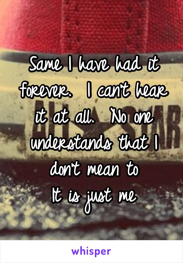 Same I have had it forever.  I can't hear it at all.  No one understands that I don't mean to
It is just me