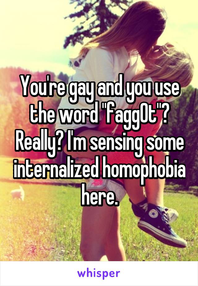 You're gay and you use the word "fagg0t"? Really? I'm sensing some internalized homophobia here.